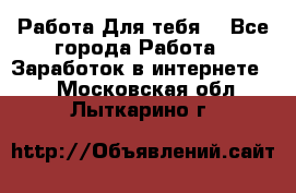 Работа Для тебя  - Все города Работа » Заработок в интернете   . Московская обл.,Лыткарино г.